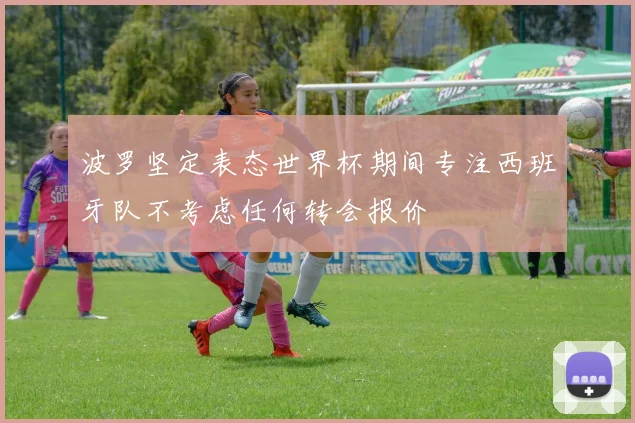 波罗坚定表态世界杯期间专注西班牙队不考虑任何转会报价