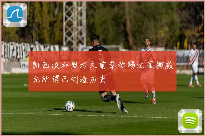 凯西谈加盟尤文前景称踢法国挪威无所谓已创造历史
