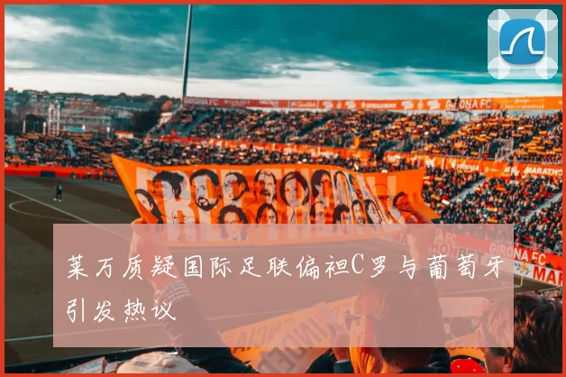 莱万质疑国际足联偏袒C罗与葡萄牙引发热议
