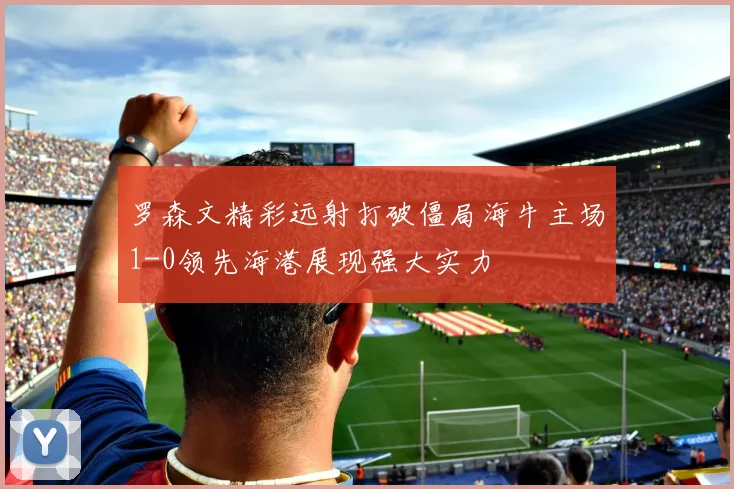 罗森文精彩远射打破僵局海牛主场1-0领先海港展现强大实力