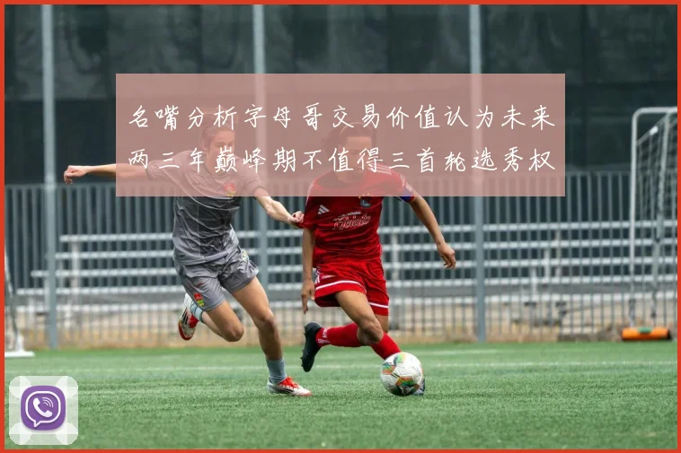 名嘴分析字母哥交易价值认为未来两三年巅峰期不值得三首轮选秀权