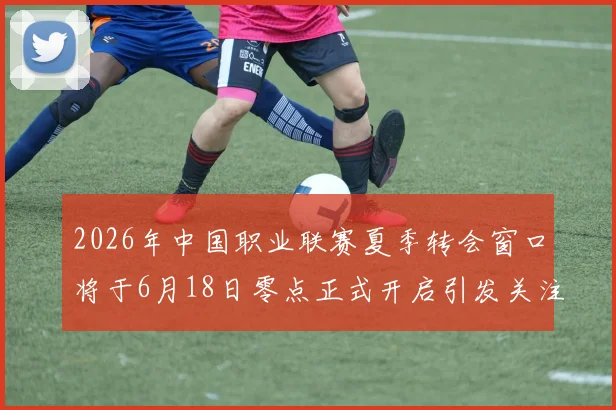 2026年中国职业联赛夏季转会窗口将于6月18日零点正式开启引发关注