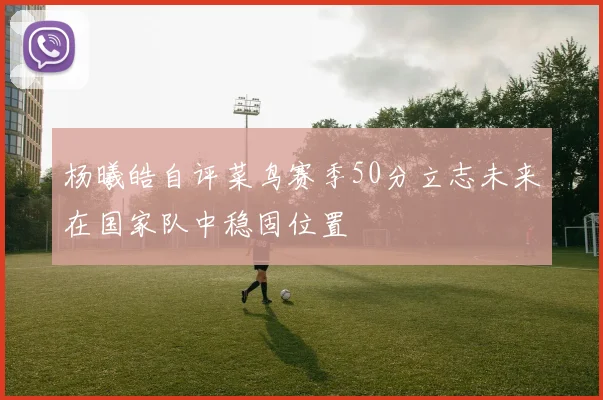 杨曦皓自评菜鸟赛季50分立志未来在国家队中稳固位置