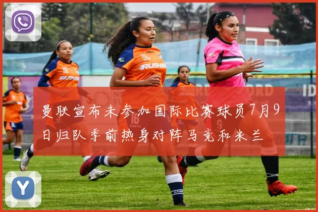 曼联宣布未参加国际比赛球员7月9日归队季前热身对阵马竞和米兰