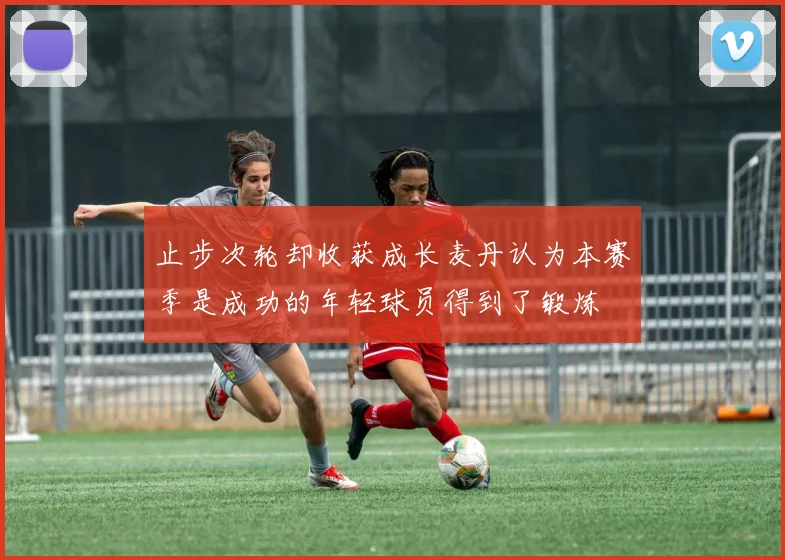 止步次轮却收获成长麦丹认为本赛季是成功的年轻球员得到了锻炼
