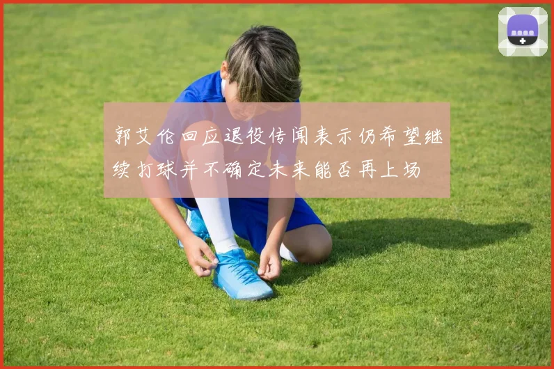 郭艾伦回应退役传闻表示仍希望继续打球并不确定未来能否再上场