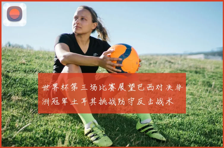 世界杯第三场比赛展望巴西对决非洲冠军土耳其挑战防守反击战术