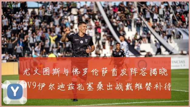 尤文图斯与佛罗伦萨首发阵容揭晓DV9伊尔迪兹孔塞桑出战戴维替补待命