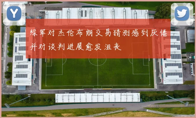 绿军对杰伦布朗交易猜测感到厌倦并对谈判进展愈发沮丧