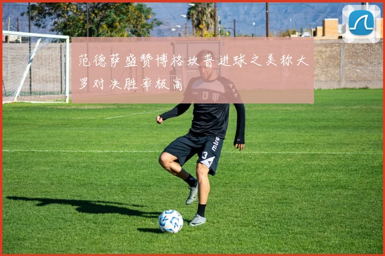 范德萨盛赞博格坎普进球之美称大罗对决胜率极高