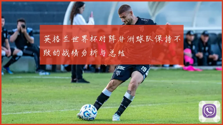 英格兰世界杯对阵非洲球队保持不败的战绩分析与总结