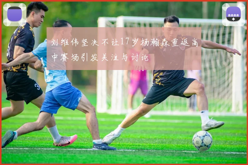刘维伟坚决不让17岁杨瀚森重返高中赛场引发关注与讨论