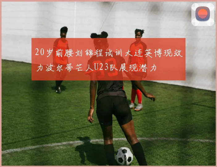 20岁前腰刘锦程试训大连英博现效力波尔蒂芒人U23队展现潜力