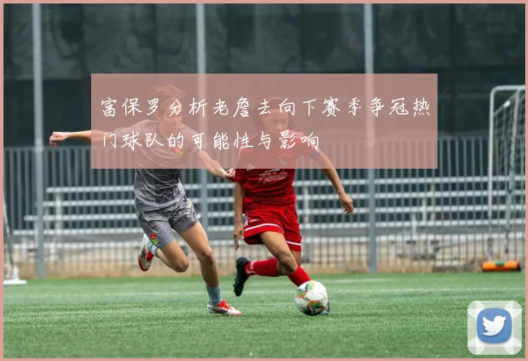 富保罗分析老詹去向下赛季争冠热门球队的可能性与影响