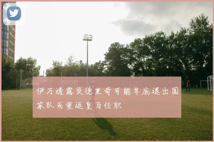 伊万透露莫德里奇可能年底退出国家队或重返皇马任职
