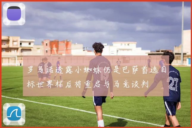 罗马诺透露小蜘蛛仍是巴萨首选目标世界杯后将重启与马竞谈判